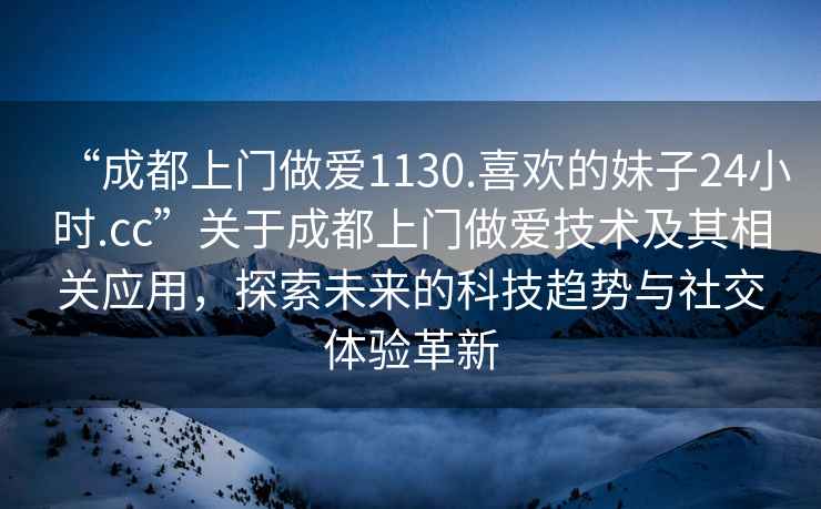 “成都上門做愛1130.喜歡的妹子24小時.cc”關于成都上門做愛技術及其相關應用，探索未來的科技趨勢與社交體驗革新