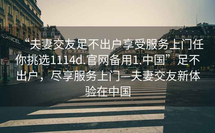 “夫妻交友足不出戶享受服務上門任你挑選1114d.官網備用1.中國”足不出戶，盡享服務上門—夫妻交友新體驗在中國