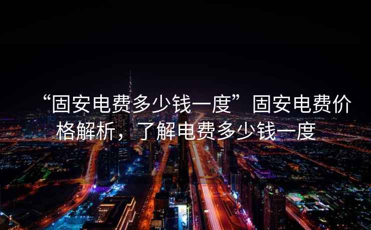 “固安電費多少錢一度”固安電費價格解析，了解電費多少錢一度