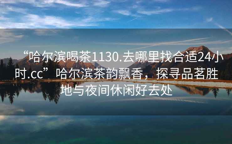 “哈爾濱喝茶1130.去哪里找合適24小時.cc”哈爾濱茶韻飄香，探尋品茗勝地與夜間休閑好去處