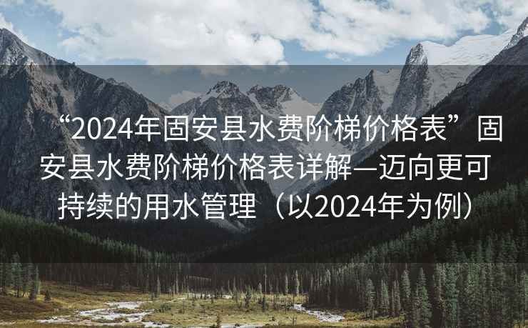 “2024年固安縣水費階梯價格表”固安縣水費階梯價格表詳解—邁向更可持續的用水管理（以2024年為例）