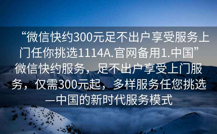 “微信快約300元足不出戶享受服務上門任你挑選1114A.官網備用1.中國”微信快約服務，足不出戶享受上門服務，僅需300元起，多樣服務任您挑選—中國的新時代服務模式