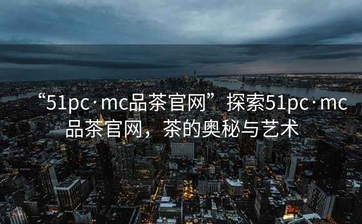 “51pc·mc品茶官網”探索51pc·mc品茶官網，茶的奧秘與藝術