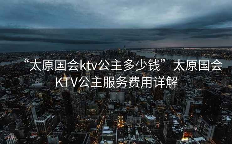 “太原國會ktv公主多少錢”太原國會KTV公主服務費用詳解