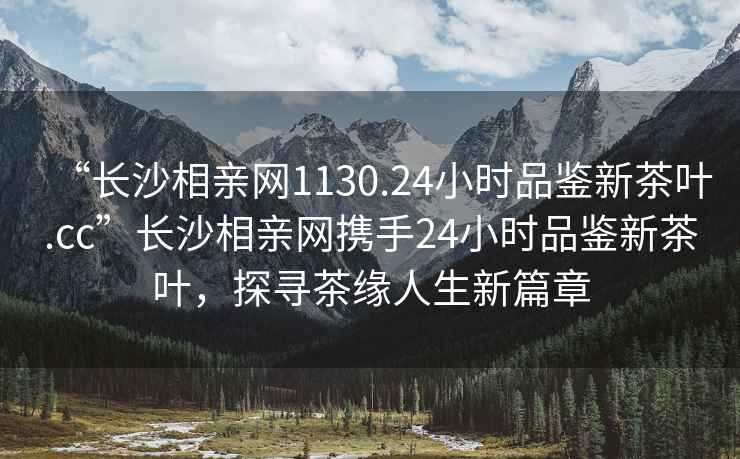 “長沙相親網1130.24小時品鑒新茶葉.cc”長沙相親網攜手24小時品鑒新茶葉，探尋茶緣人生新篇章