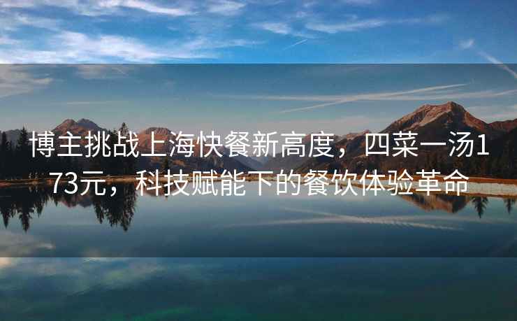 博主挑戰上海快餐新高度，四菜一湯173元，科技賦能下的餐飲體驗革命