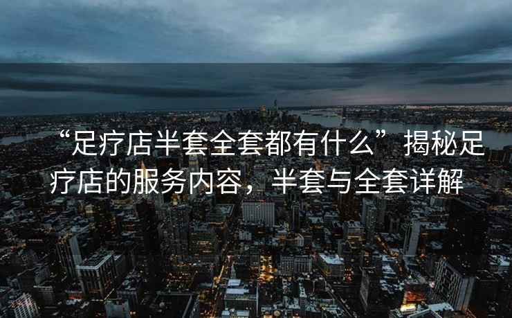 “足療店半套全套都有什么”揭秘足療店的服務(wù)內(nèi)容，半套與全套詳解