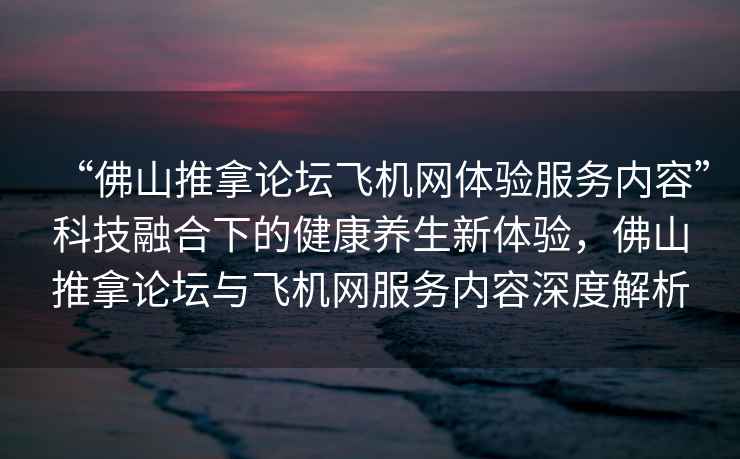 “佛山推拿論壇飛機(jī)網(wǎng)體驗(yàn)服務(wù)內(nèi)容”科技融合下的健康養(yǎng)生新體驗(yàn)，佛山推拿論壇與飛機(jī)網(wǎng)服務(wù)內(nèi)容深度解析