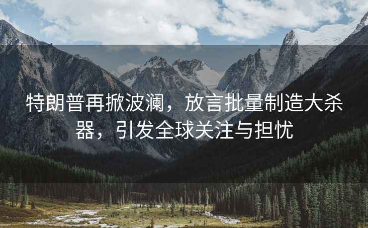 特朗普再掀波瀾，放言批量制造大殺器，引發(fā)全球關注與擔憂