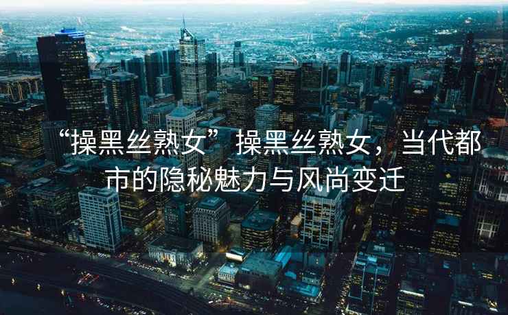 “操黑絲熟女”操黑絲熟女，當代都市的隱秘魅力與風尚變遷