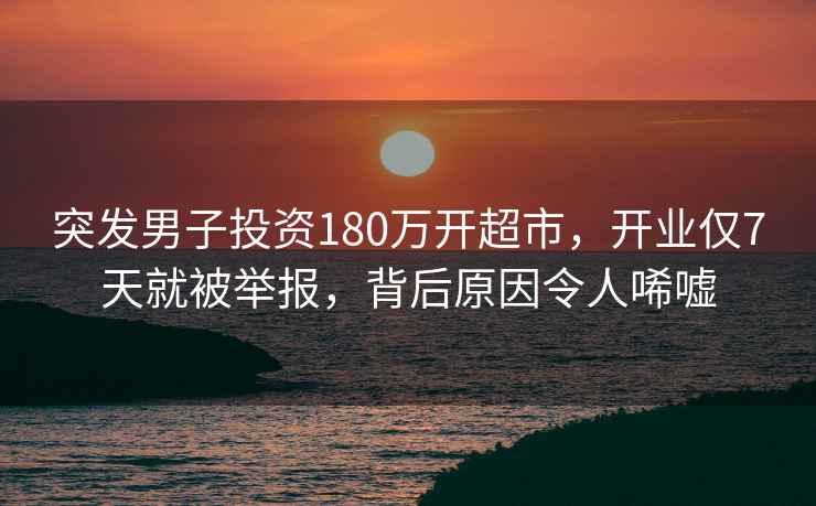 突發男子投資180萬開超市，開業僅7天就被舉報，背后原因令人唏噓