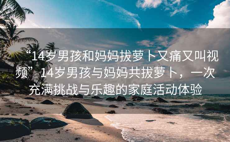 “14歲男孩和媽媽拔蘿卜又痛又叫視頻”14歲男孩與媽媽共拔蘿卜，一次充滿挑戰與樂趣的家庭活動體驗