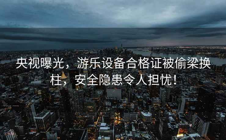 央視曝光，游樂設(shè)備合格證被偷梁換柱，安全隱患令人擔(dān)憂！
