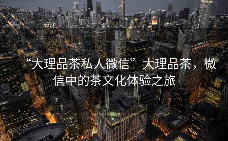 “大理品茶私人微信”大理品茶，微信中的茶文化體驗(yàn)之旅