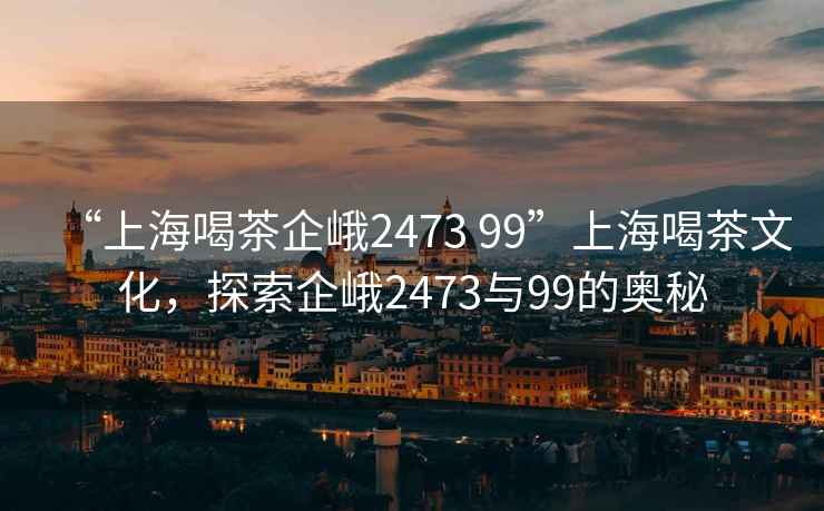 “上海喝茶企峨2473 99”上海喝茶文化，探索企峨2473與99的奧秘