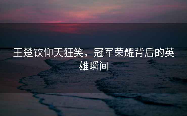 王楚欽仰天狂笑，冠軍榮耀背后的英雄瞬間