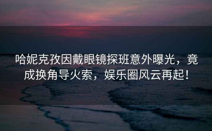 哈妮克孜因戴眼鏡探班意外曝光，竟成換角導(dǎo)火索，娛樂圈風(fēng)云再起！