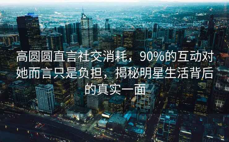 高圓圓直言社交消耗，90%的互動對她而言只是負擔，揭秘明星生活背后的真實一面