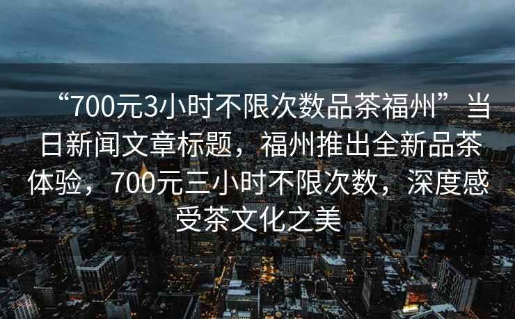 “700元3小時不限次數品茶福州”當日新聞文章標題，福州推出全新品茶體驗，700元三小時不限次數，深度感受茶文化之美