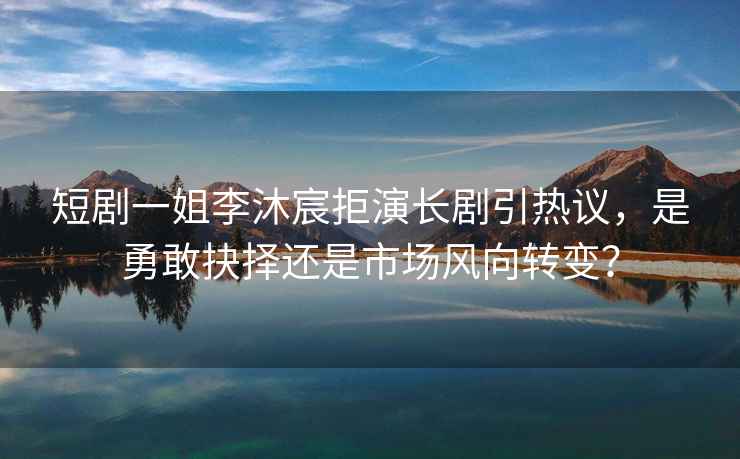 短劇一姐李沐宸拒演長劇引熱議，是勇敢抉擇還是市場風向轉變？