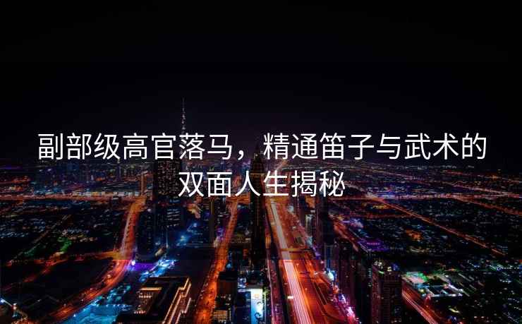 副部級(jí)高官落馬，精通笛子與武術(shù)的雙面人生揭秘
