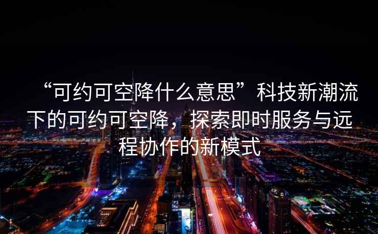 “可約可空降什么意思”科技新潮流下的可約可空降，探索即時服務與遠程協作的新模式
