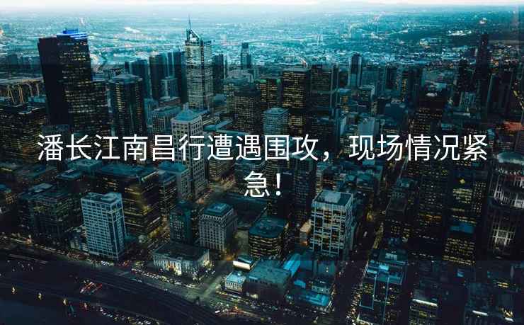 潘長江南昌行遭遇圍攻，現(xiàn)場情況緊急！