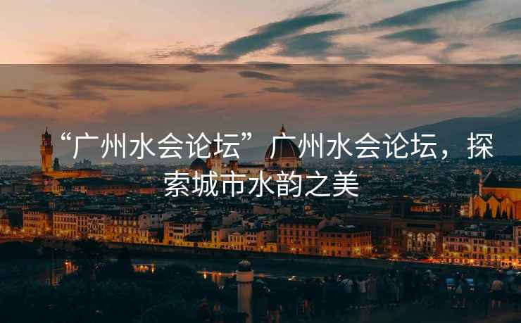 “廣州水會(huì)論壇”廣州水會(huì)論壇，探索城市水韻之美