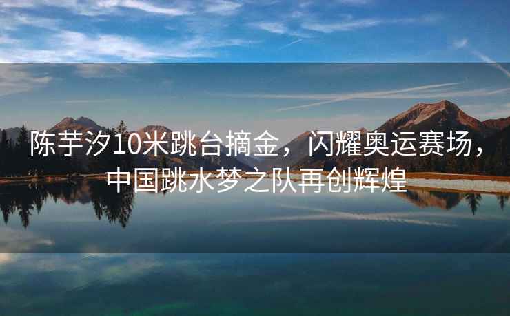 陳芋汐10米跳臺摘金，閃耀奧運賽場，中國跳水夢之隊再創(chuàng)輝煌
