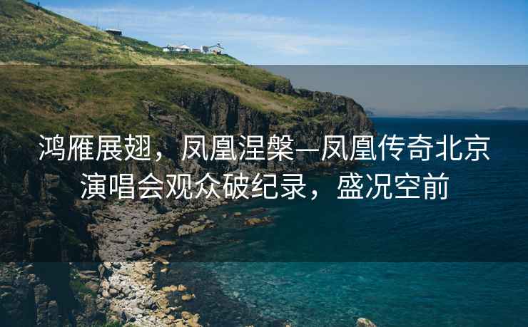 鴻雁展翅，鳳凰涅槃—鳳凰傳奇北京演唱會觀眾破紀錄，盛況空前