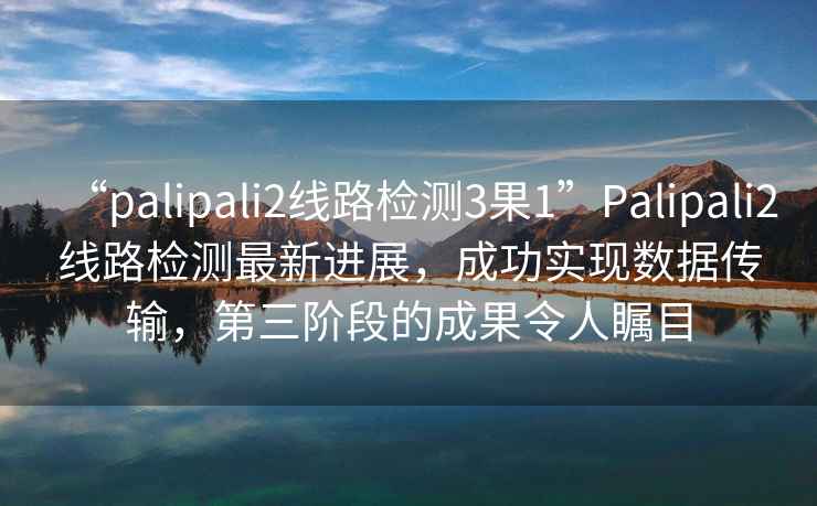 “palipali2線路檢測3果1”Palipali2線路檢測最新進展，成功實現數據傳輸，第三階段的成果令人矚目