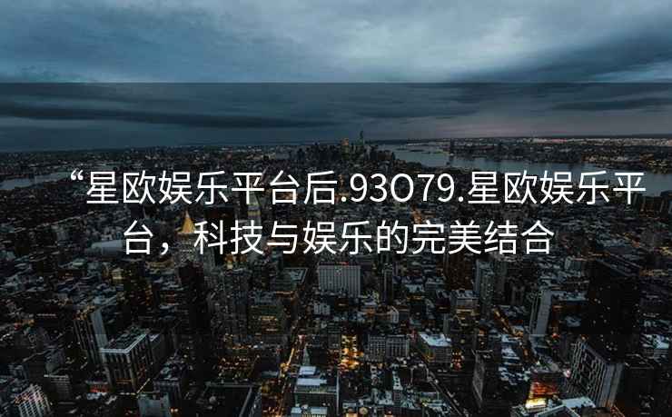 “星歐娛樂平臺后.93O79.星歐娛樂平臺，科技與娛樂的完美結合