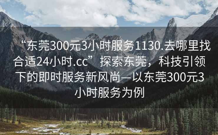 “東莞300元3小時服務1130.去哪里找合適24小時.cc”探索東莞，科技引領下的即時服務新風尚—以東莞300元3小時服務為例