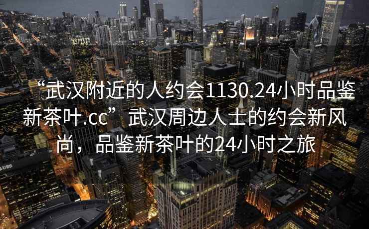 “武漢附近的人約會1130.24小時品鑒新茶葉.cc”武漢周邊人士的約會新風尚，品鑒新茶葉的24小時之旅
