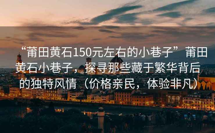 “莆田黃石150元左右的小巷子”莆田黃石小巷子，探尋那些藏于繁華背后的獨特風情（價格親民，體驗非凡）