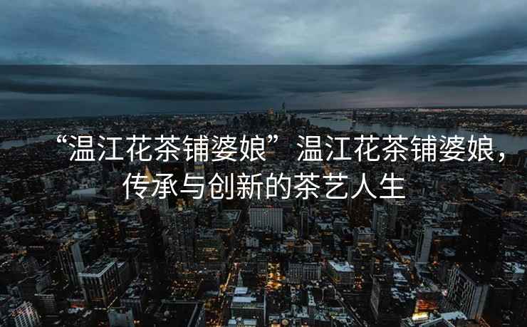 “溫江花茶鋪婆娘”溫江花茶鋪婆娘，傳承與創新的茶藝人生