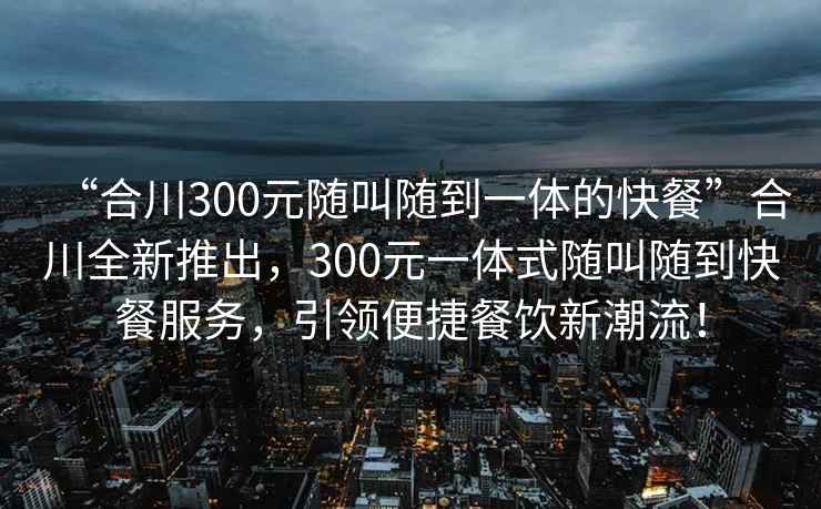 “合川300元隨叫隨到一體的快餐”合川全新推出，300元一體式隨叫隨到快餐服務，引領便捷餐飲新潮流！