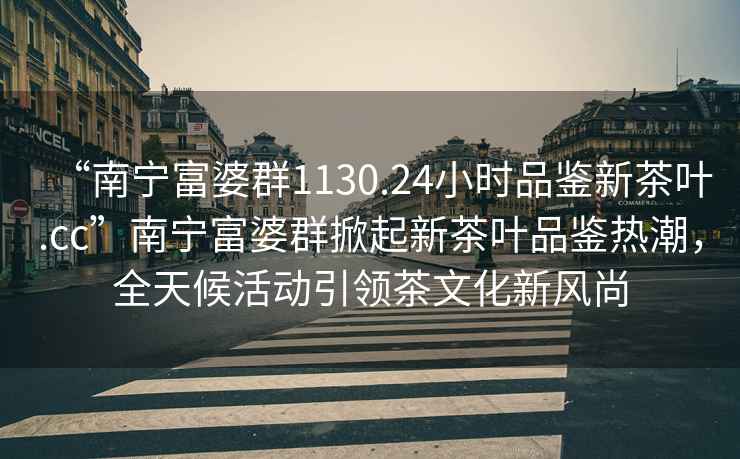 “南寧富婆群1130.24小時品鑒新茶葉.cc”南寧富婆群掀起新茶葉品鑒熱潮，全天候活動引領茶文化新風尚