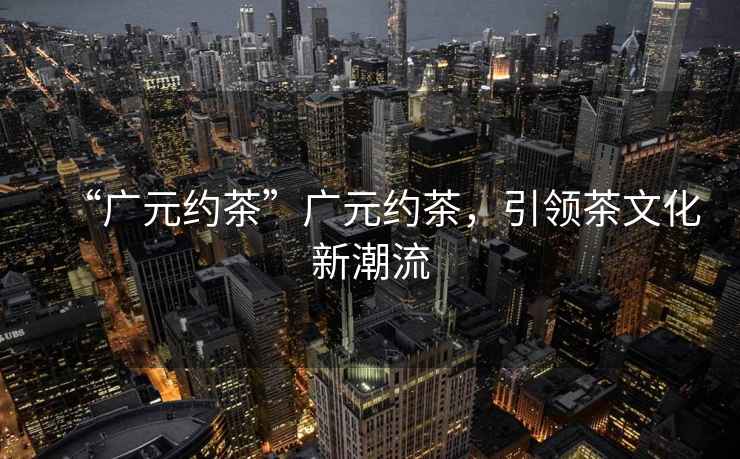 “廣元約茶”廣元約茶，引領茶文化新潮流