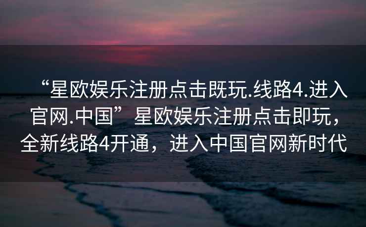 “星歐娛樂注冊點擊既玩.線路4.進入官網.中國”星歐娛樂注冊點擊即玩，全新線路4開通，進入中國官網新時代
