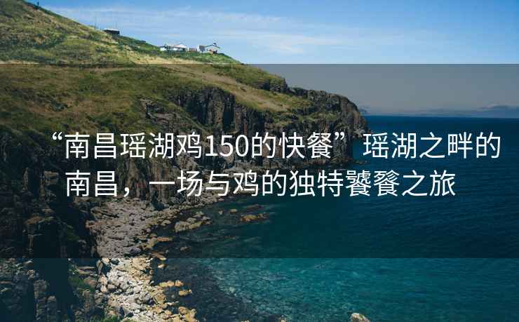 “南昌瑤湖雞150的快餐”瑤湖之畔的南昌，一場與雞的獨特饕餮之旅