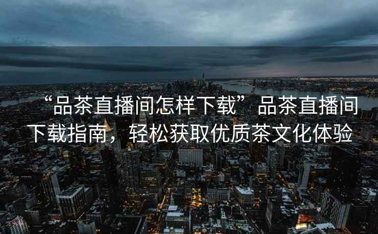 “品茶直播間怎樣下載”品茶直播間下載指南，輕松獲取優質茶文化體驗