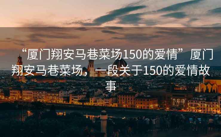 “廈門翔安馬巷菜場150的愛情”廈門翔安馬巷菜場，一段關于150的愛情故事