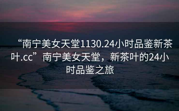 “南寧美女天堂1130.24小時品鑒新茶葉.cc”南寧美女天堂，新茶葉的24小時品鑒之旅