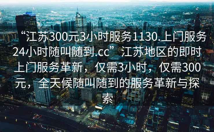 “江蘇300元3小時服務(wù)1130.上門服務(wù)24小時隨叫隨到.cc”江蘇地區(qū)的即時上門服務(wù)革新，僅需3小時，僅需300元，全天候隨叫隨到的服務(wù)革新與探索