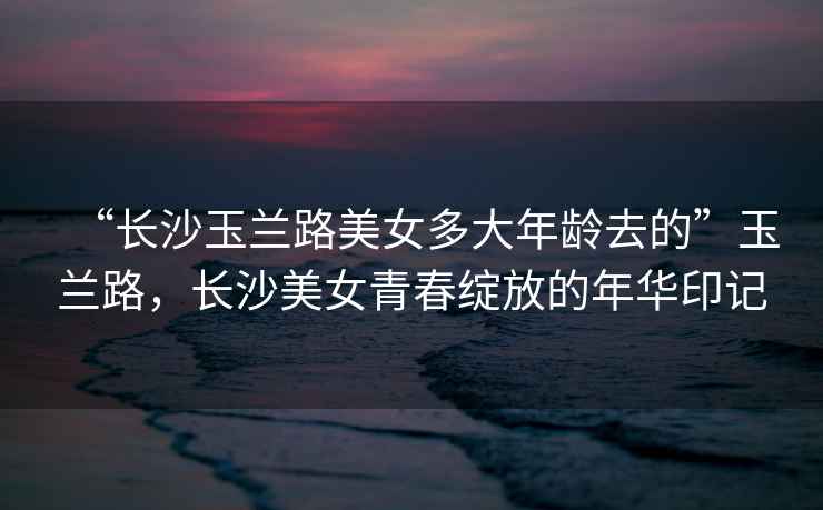 “長沙玉蘭路美女多大年齡去的”玉蘭路，長沙美女青春綻放的年華印記