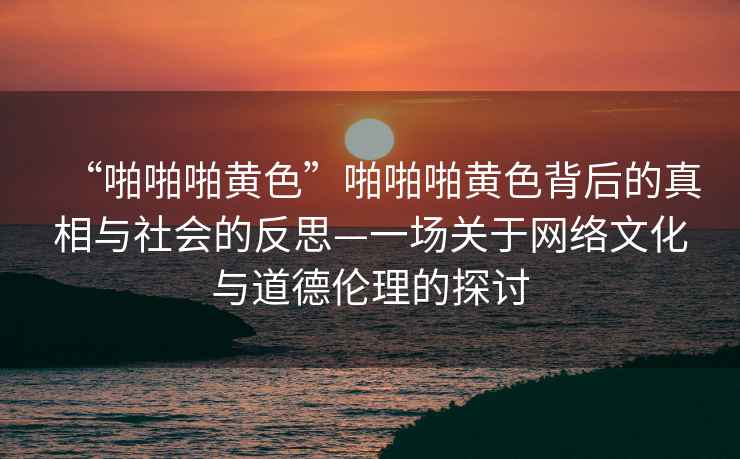 “啪啪啪黃色”啪啪啪黃色背后的真相與社會的反思—一場關于網絡文化與道德倫理的探討