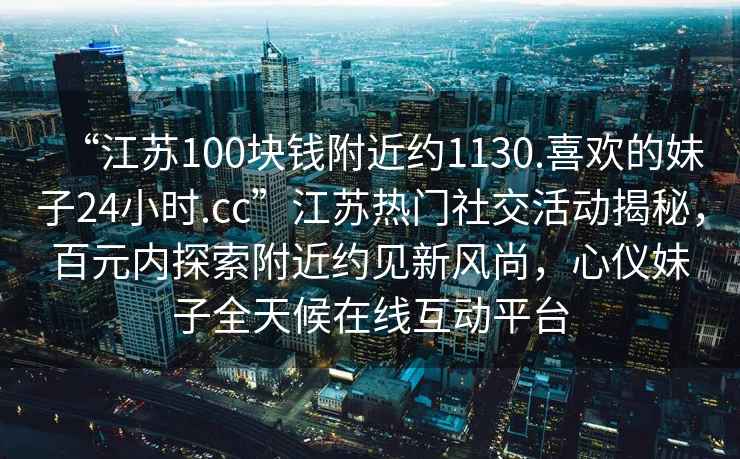 “江蘇100塊錢附近約1130.喜歡的妹子24小時(shí).cc”江蘇熱門社交活動(dòng)揭秘，百元內(nèi)探索附近約見(jiàn)新風(fēng)尚，心儀妹子全天候在線互動(dòng)平臺(tái)