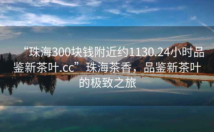 “珠海300塊錢附近約1130.24小時(shí)品鑒新茶葉.cc”珠海茶香，品鑒新茶葉的極致之旅