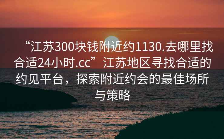 “江蘇300塊錢附近約1130.去哪里找合適24小時.cc”江蘇地區尋找合適的約見平臺，探索附近約會的最佳場所與策略